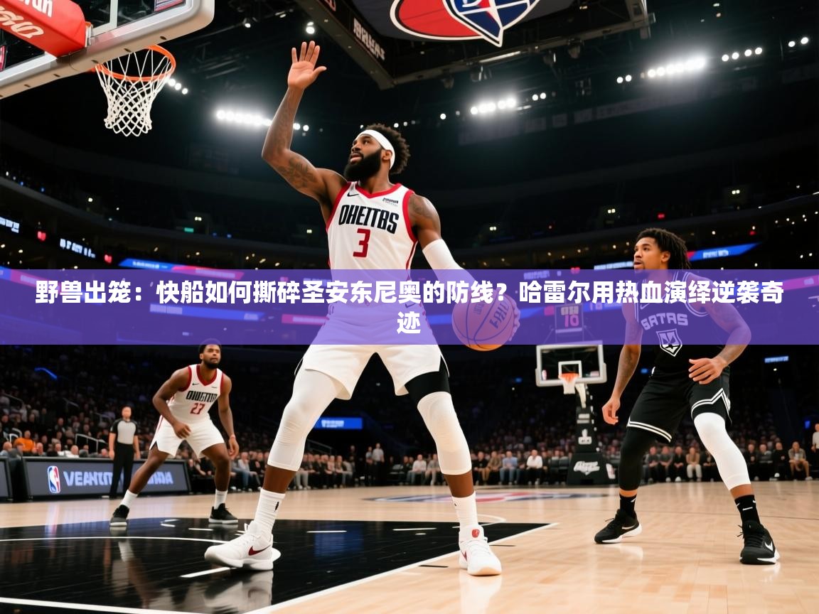 野兽出笼：快船如何撕碎圣安东尼奥的防线？哈雷尔用热血演绎逆袭奇迹