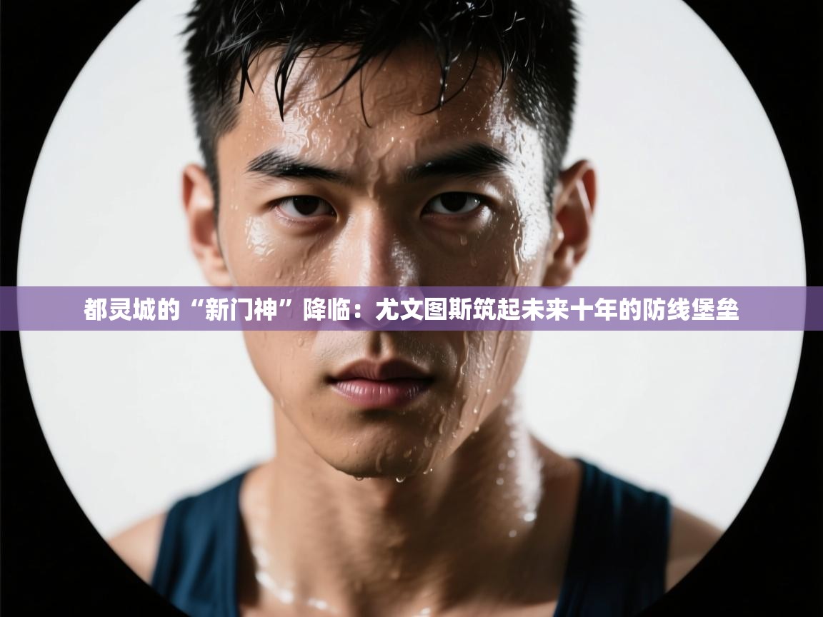 都灵城的“新门神”降临：尤文图斯筑起未来十年的防线堡垒